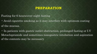 PREPARATION
Fasting for 6 hours/over night fasting
• Avoid cigarette smoking as it may interfere with optimum coating
of the mucosa.
• In patients with gastric outlet obstruction, prolonged fasting or I.V
Metaclopramide and sometimes nasogastric intubation and aspiration
of the contents may be necessary
 