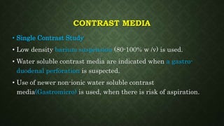 CONTRAST MEDIA
• Single Contrast Study
• Low density barium suspension (80-100% w /v) is used.
• Water soluble contrast media are indicated when a gastro-
duodenal perforation is suspected.
• Use of newer non-ionic water soluble contrast
media(Gastromicro) is used, when there is risk of aspiration.
 