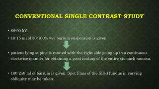 CONVENTIONAL SINGLE CONTRAST STUDY
• 80-90 kV.
• 10-15 ml of 80-100% w/v barium suspension is given
• patient lying supine is rotated with the right side going up in a continuous
clockwise manner for obtaining a good coating of the entire stomach mucosa.
• 100-250 ml of barium is given. Spot films of the filled fundus in varying
obliquity may be taken.
 