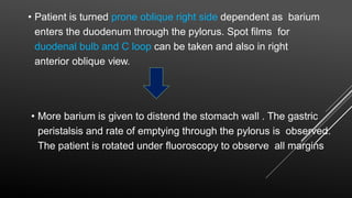 • Patient is turned prone oblique right side dependent as barium
enters the duodenum through the pylorus. Spot films for
duodenal bulb and C loop can be taken and also in right
anterior oblique view.
• More barium is given to distend the stomach wall . The gastric
peristalsis and rate of emptying through the pylorus is observed.
The patient is rotated under fluoroscopy to observe all margins
 