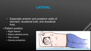 LATERAL
• Especially anterior and posterior walls of
stomach, duodenal bulb, and duodenal
loop.
• Patient position
• Right lateral
• Raise patients arms,
• Flex knees
• Gonad protection
 