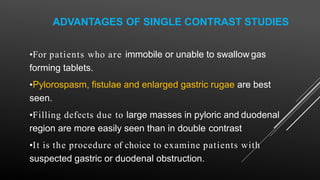 ADVANTAGES OF SINGLE CONTRAST STUDIES
•For patients who are immobile or unable to swallow gas
forming tablets.
•Pylorospasm, fistulae and enlarged gastric rugae are best
seen.
•Filling defects due to large masses in pyloric and duodenal
region are more easily seen than in double contrast
•It is the procedure of choice to examine patients with
suspected gastric or duodenal obstruction.
 