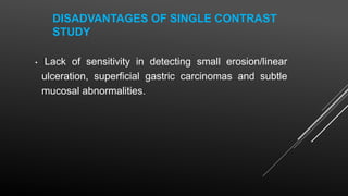 DISADVANTAGES OF SINGLE CONTRAST
STUDY
• Lack of sensitivity in detecting small erosion/linear
ulceration, superficial gastric carcinomas and subtle
mucosal abnormalities.
 