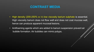 CONTRAST MEDIA
• High density (200-250% w /v) low viscosity barium sulphate is essential.
High viscosity barium does not flow well and does not coat mucosa well,
hence can produce apparent mucosal lesions.
• Antifoaming agents which are added to barium suspension prevent air
bubble formation. Air bubbles can mimic polyps.
 