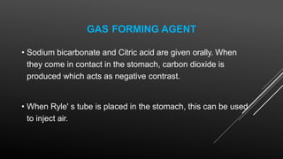 GAS FORMING AGENT
• Sodium bicarbonate and Citric acid are given orally. When
they come in contact in the stomach, carbon dioxide is
produced which acts as negative contrast.
• When Ryle' s tube is placed in the stomach, this can be used
to inject air.
 