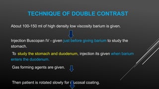 TECHNIQUE OF DOUBLE CONTRAST
About 100-150 ml of high density low viscosity barium is given.
Injection Buscopan IV - given just before giving barium to study the
stomach.
To study the stomach and duodenum, injection its given when barium
enters the duodenum.
Gas forming agents are given.
Then patient is rotated slowly for mucosal coating.
 