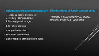 • Advantages ofdouble contrast study
• Highly accurate method of
detecting abnormalities
following gastric surgery
• bile reflux gastritis
• marginal ulceration
• recurrent carcinomas
• abnormalities of the efferent loop.
Disadvantages ofdouble contrast study
•Probably misses somepolyps, ulcers,
erosions, superficial carcinoma.
 