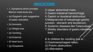 INDICATIONS
• 1. Symptoms which prompts
Barium meal study are :
• (a) Epigastric pain suggestive
of peptic ulceration.
• (b) Anorexia.
• (c) Weight loss.
• (d) Vomiting.
• (e) Anaemia.
• (f) Heart burn.
• (g) Dyspepsia.
2.Upper abdominal mass.
3.Gastro-intestinal haemorrhage.
4.Gastric or duodenal obstruction
5.Malignancies of oesophago-gastric
junction, stomach and duodenum.
6.Systemic diseases like Tuberculosis
7.Motility disorders of gastro-intestinal
tract.
8.In children for vomiting due to :
(i) Gastroesophageal reflux;
(ii) Pyloric obstruction;
(iii) Malrotation
 