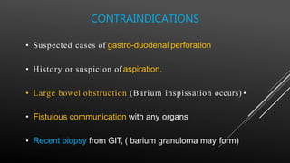 • Suspected cases of gastro-duodenal perforation
• History or suspicion of aspiration.
• Large bowel obstruction (Barium inspissation occurs) •
• Fistulous communication with any organs
• Recent biopsy from GIT, ( barium granuloma may form)
CONTRAINDICATIONS
 