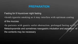 PREPARATION
Fasting for 6 hours/over night fasting
•Avoid cigarette smoking as it may interfere with optimum coating
of the mucosa.
•In patients with gastric outlet obstruction, prolonged fasting or I.V
Metaclopramide and sometimes nasogastric intubation and aspiration of
the contents may be necessary
 