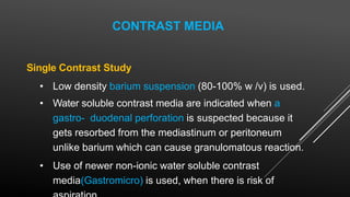 CONTRAST MEDIA
Single Contrast Study
• Low density barium suspension (80-100% w /v) is used.
• Water soluble contrast media are indicated when a
gastro- duodenal perforation is suspected because it
gets resorbed from the mediastinum or peritoneum
unlike barium which can cause granulomatous reaction.
• Use of newer non-ionic water soluble contrast
media(Gastromicro) is used, when there is risk of
 