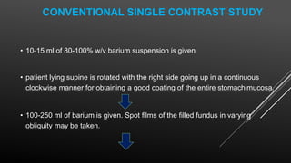 CONVENTIONAL SINGLE CONTRAST STUDY
• 10-15 ml of 80-100% w/v barium suspension is given
• patient lying supine is rotated with the right side going up in a continuous
clockwise manner for obtaining a good coating of the entire stomach mucosa.
• 100-250 ml of barium is given. Spot films of the filled fundus in varying
obliquity may be taken.
 
