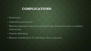 COMPLICATIONS:
• Peritonitis.
• Aspiration pneumonia.
• Barium impaction-converts a partial large obstruction into a complete
obstruction.
• Gastric dilatation.
• Barium embolisation if a bleeding ulcer is present.
 