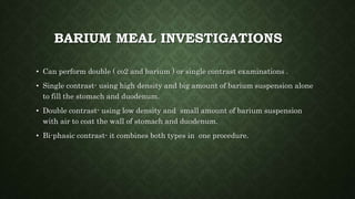 BARIUM MEAL INVESTIGATIONS
• Can perform double ( co2 and barium ) or single contrast examinations .
• Single contrast- using high density and big amount of barium suspension alone
to fill the stomach and duodenum.
• Double contrast- using low density and small amount of barium suspension
with air to coat the wall of stomach and duodenum.
• Bi-phasic contrast- it combines both types in one procedure.
 