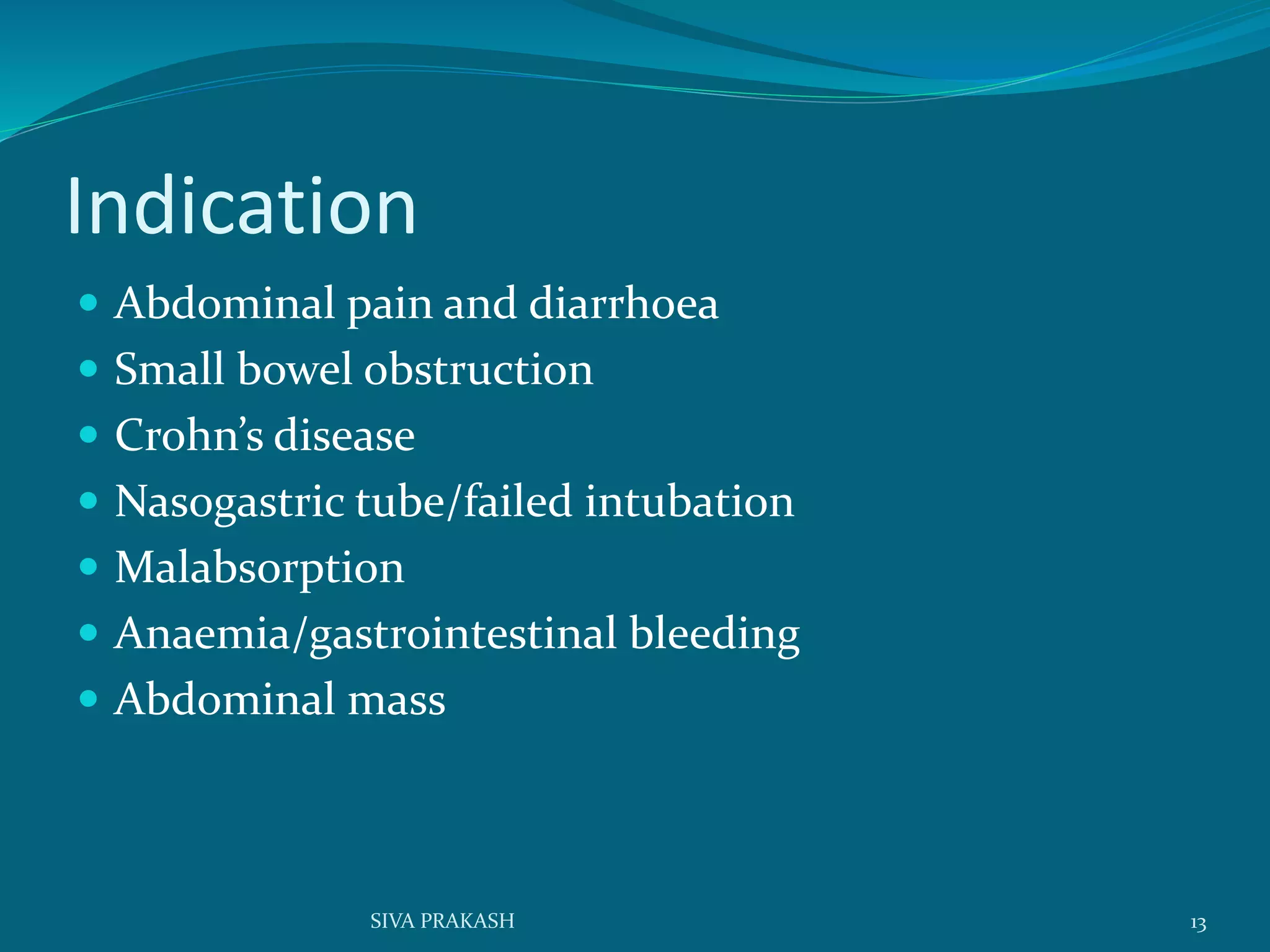 Indication
 Abdominal pain and diarrhoea
 Small bowel obstruction
 Crohn’s disease
 Nasogastric tube/failed intubation
 Malabsorption
 Anaemia/gastrointestinal bleeding
 Abdominal mass
13SIVA PRAKASH
 