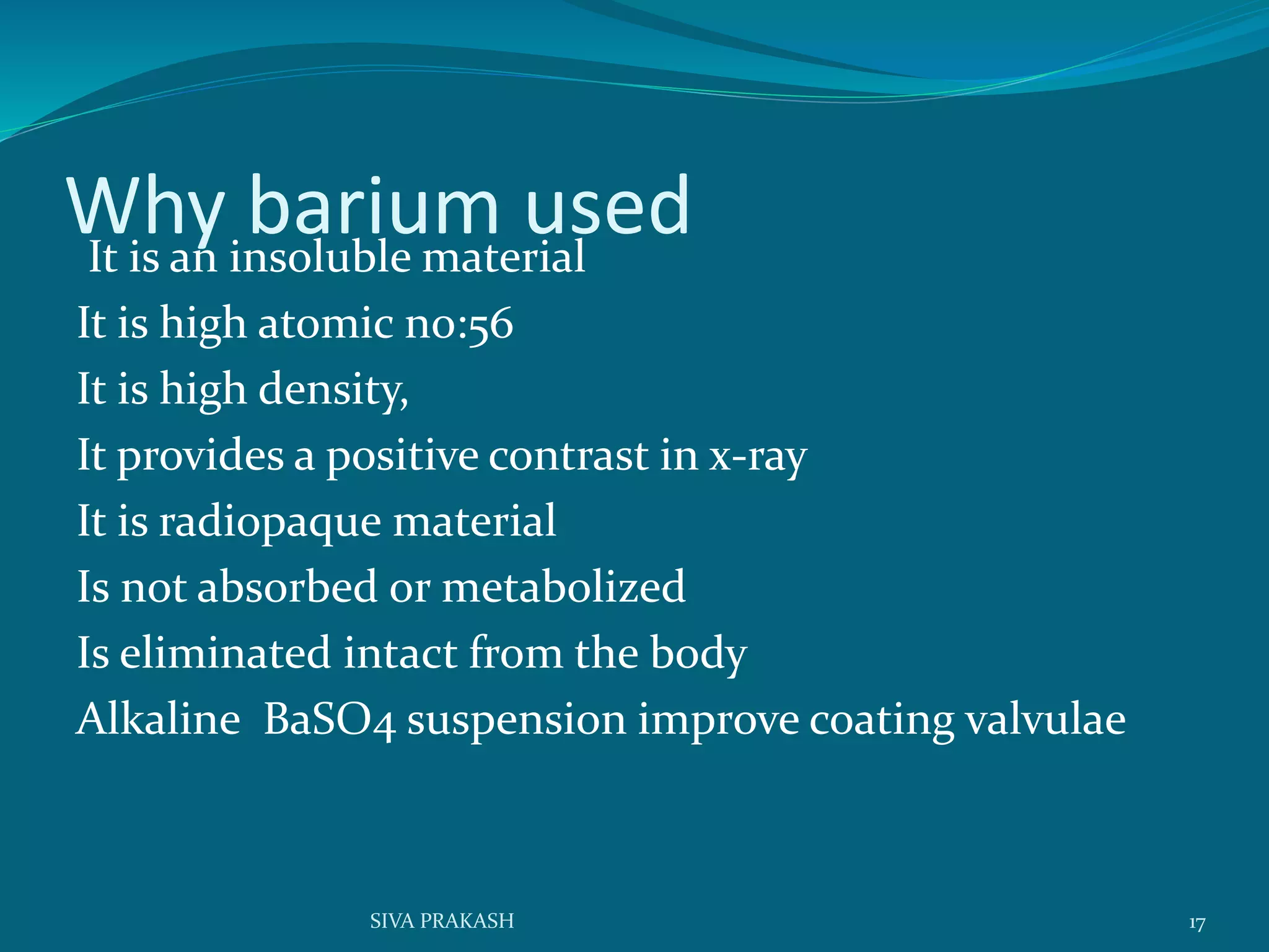 Why barium usedIt is an insoluble material
It is high atomic no:56
It is high density,
It provides a positive contrast in x-ray
It is radiopaque material
Is not absorbed or metabolized
Is eliminated intact from the body
Alkaline BaSO4 suspension improve coating valvulae
17SIVA PRAKASH
 