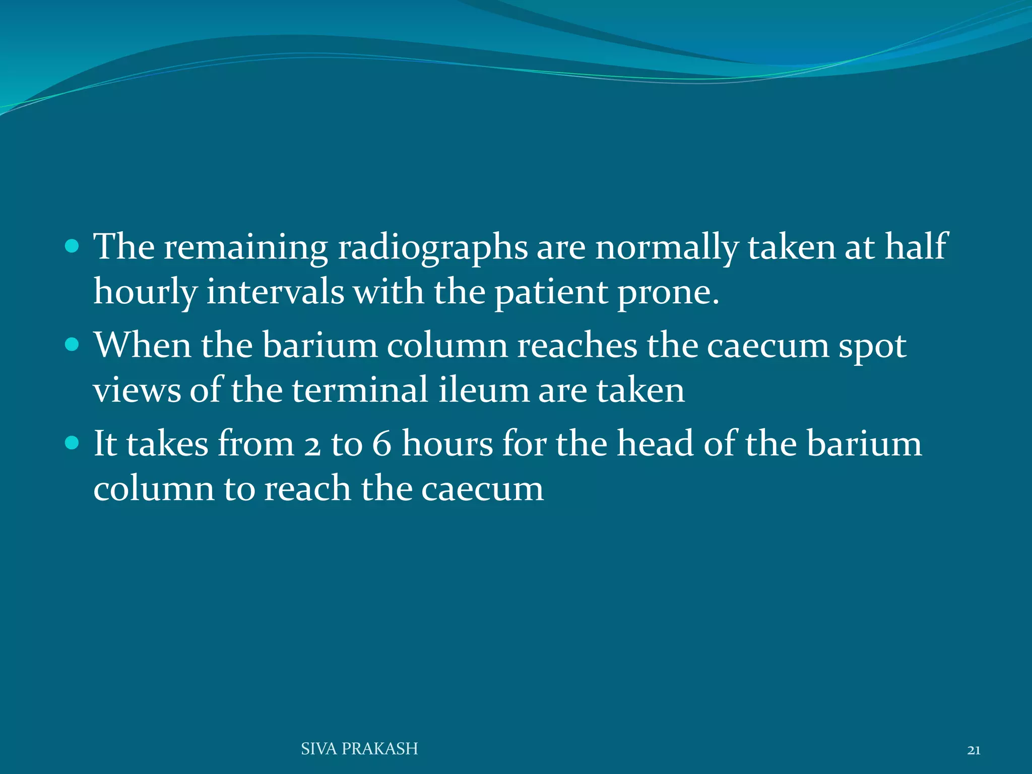  The remaining radiographs are normally taken at half
hourly intervals with the patient prone.
 When the barium column reaches the caecum spot
views of the terminal ileum are taken
 It takes from 2 to 6 hours for the head of the barium
column to reach the caecum
21SIVA PRAKASH
 