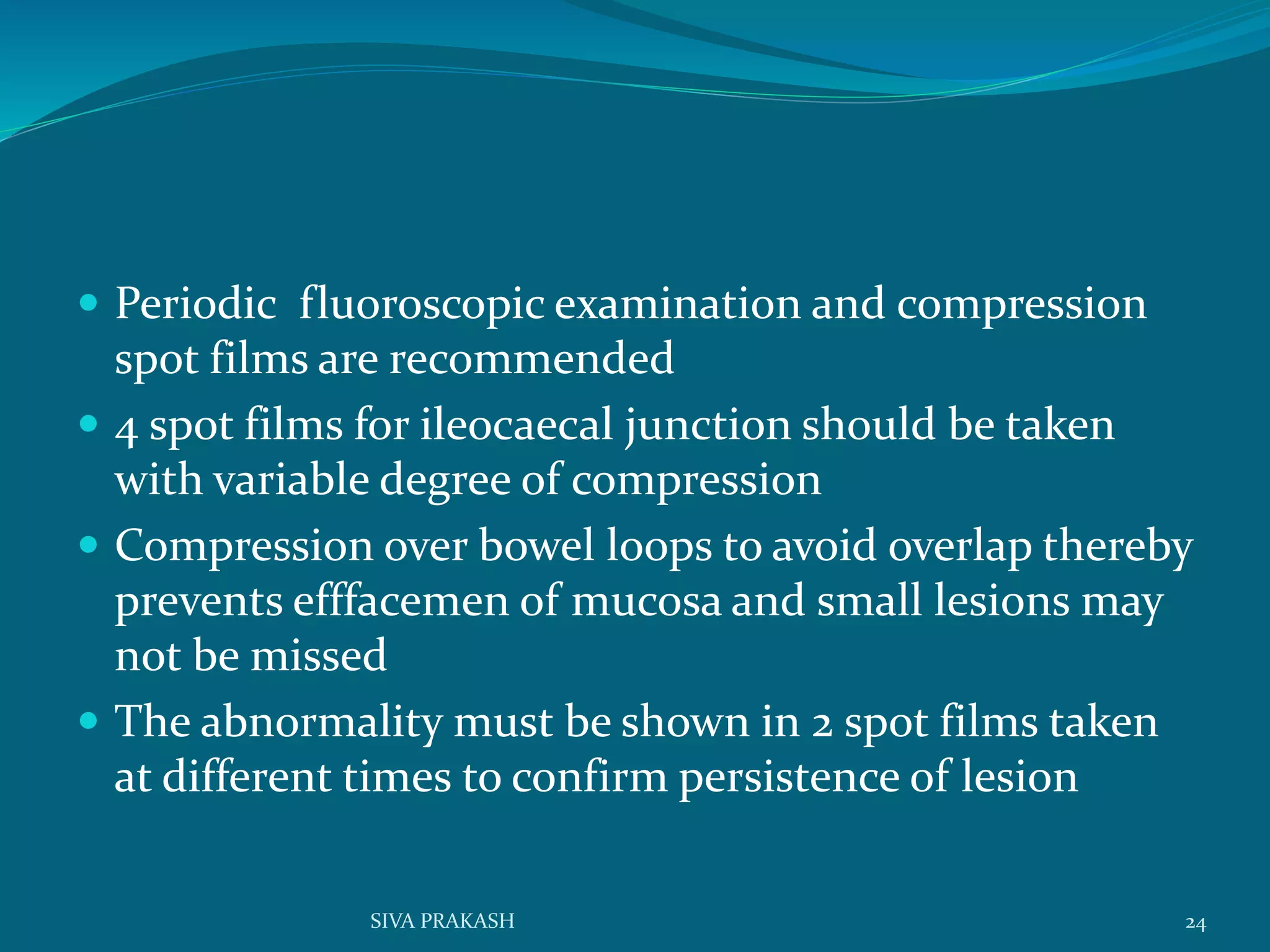  Periodic fluoroscopic examination and compression
spot films are recommended
 4 spot films for ileocaecal junction should be taken
with variable degree of compression
 Compression over bowel loops to avoid overlap thereby
prevents efffacemen of mucosa and small lesions may
not be missed
 The abnormality must be shown in 2 spot films taken
at different times to confirm persistence of lesion
24SIVA PRAKASH
 