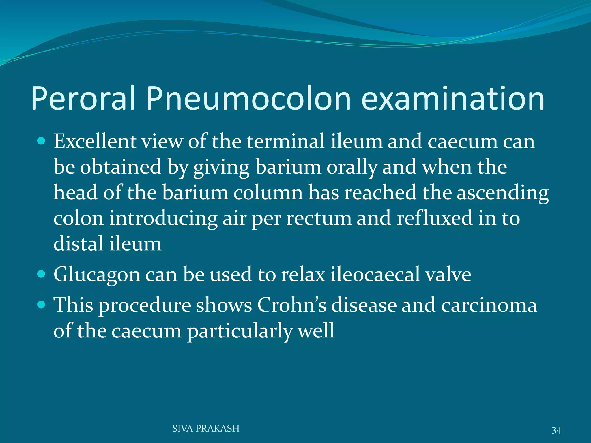 Peroral Pneumocolon examination
 Excellent view of the terminal ileum and caecum can
be obtained by giving barium orally and when the
head of the barium column has reached the ascending
colon introducing air per rectum and refluxed in to
distal ileum
 Glucagon can be used to relax ileocaecal valve
 This procedure shows Crohn’s disease and carcinoma
of the caecum particularly well
34SIVA PRAKASH
 