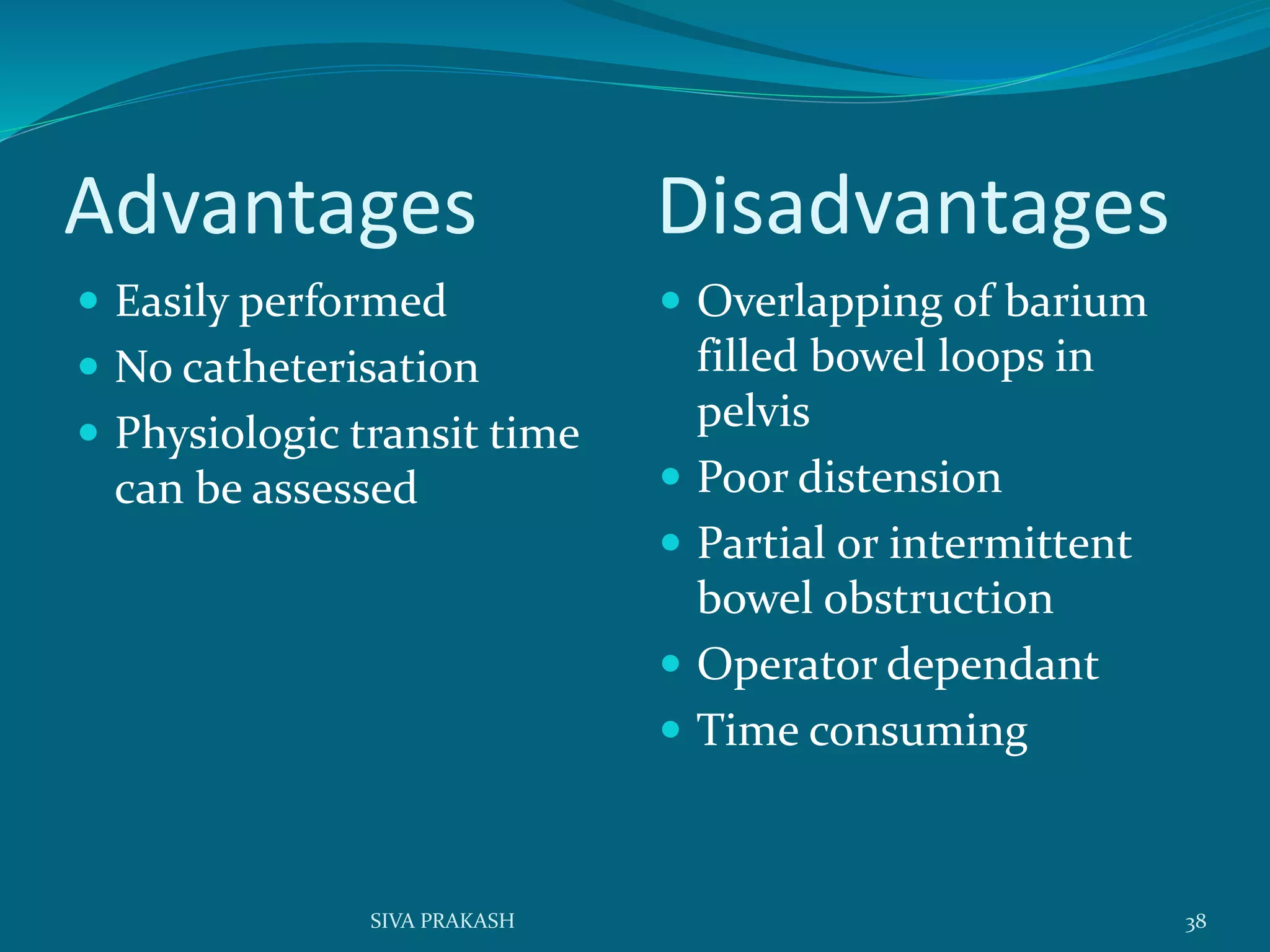 Advantages Disadvantages
 Easily performed
 No catheterisation
 Physiologic transit time
can be assessed
 Overlapping of barium
filled bowel loops in
pelvis
 Poor distension
 Partial or intermittent
bowel obstruction
 Operator dependant
 Time consuming
38SIVA PRAKASH
 