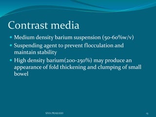 Contrast media
 Medium density barium suspension (50-60%w/v)
 Suspending agent to prevent flocculation and
maintain stability
 High density barium(200-250%) may produce an
appearance of fold thickening and clumping of small
bowel
15SIVA PRAKASH
 