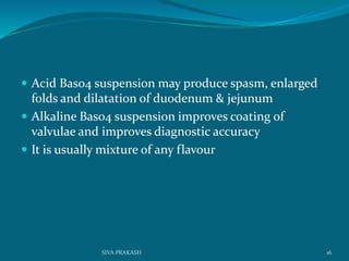  Acid Baso4 suspension may produce spasm, enlarged
folds and dilatation of duodenum & jejunum
 Alkaline Baso4 suspension improves coating of
valvulae and improves diagnostic accuracy
 It is usually mixture of any flavour
16SIVA PRAKASH
 