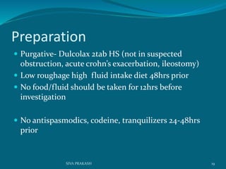 Preparation
 Purgative- Dulcolax 2tab HS (not in suspected
obstruction, acute crohn’s exacerbation, ileostomy)
 Low roughage high fluid intake diet 48hrs prior
 No food/fluid should be taken for 12hrs before
investigation
 No antispasmodics, codeine, tranquilizers 24-48hrs
prior
19SIVA PRAKASH
 