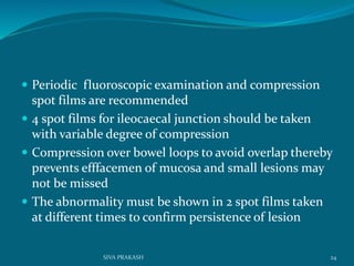  Periodic fluoroscopic examination and compression
spot films are recommended
 4 spot films for ileocaecal junction should be taken
with variable degree of compression
 Compression over bowel loops to avoid overlap thereby
prevents efffacemen of mucosa and small lesions may
not be missed
 The abnormality must be shown in 2 spot films taken
at different times to confirm persistence of lesion
24SIVA PRAKASH
 