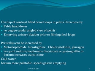 Overlap of contrast filled bowel loops in pelvis Overcome by
 Table head down
 30 degree caudal angled view of pelvis
 Emptying urinary bladder prior to filming ileal loops
Peristalsis can be increased by
 Metoclopromide, Neostigmine , Cholecystokinin, glucagon
 20-40ml sodium/meglumine diatrizoate or gastrograffin to
barium increases transit time
Cold water-
barium more palatable ,speeds gastric emptying
25SIVA PRAKASH
 