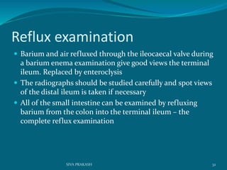 Reflux examination
 Barium and air refluxed through the ileocaecal valve during
a barium enema examination give good views the terminal
ileum. Replaced by enteroclysis
 The radiographs should be studied carefully and spot views
of the distal ileum is taken if necessary
 All of the small intestine can be examined by refluxing
barium from the colon into the terminal ileum – the
complete reflux examination
32SIVA PRAKASH
 