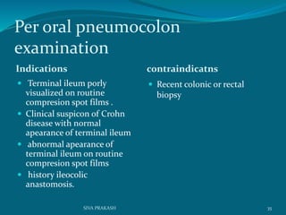 Per oral pneumocolon
examination
Indications contraindicatns
 Terminal ileum porly
visualized on routine
compresion spot films .
 Clinical suspicon of Crohn
disease with normal
apearance of terminal ileum
 abnormal apearance of
terminal ileum on routine
compresion spot films
 history ileocolic
anastomosis.
 Recent colonic or rectal
biopsy
35SIVA PRAKASH
 