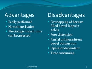 Advantages Disadvantages
 Easily performed
 No catheterisation
 Physiologic transit time
can be assessed
 Overlapping of barium
filled bowel loops in
pelvis
 Poor distension
 Partial or intermittent
bowel obstruction
 Operator dependant
 Time consuming
38SIVA PRAKASH
 