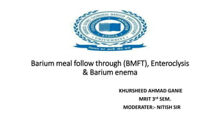 Barium meal follow through (BMFT), Enteroclysis
& Barium enema
KHURSHEED AHMAD GANIE
MRIT 3rd SEM.
MODERATER:- NITISH SIR
 