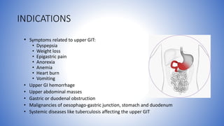 INDICATIONS
• Symptoms related to upper GIT:
• Dyspepsia
• Weight loss
• Epigastric pain
• Anorexia
• Anemia
• Heart burn
• Vomiting
• Upper GI hemorrhage
• Upper abdominal masses
• Gastric or duodenal obstruction
• Malignancies of oesophago-gastric junction, stomach and duodenum
• Systemic diseases like tuberculosis affecting the upper GIT
 