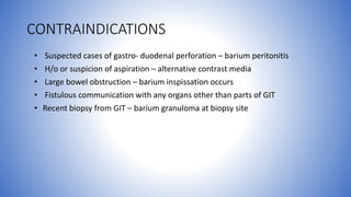 CONTRAINDICATIONS
• Suspected cases of gastro- duodenal perforation – barium peritonitis
• H/o or suspicion of aspiration – alternative contrast media
• Large bowel obstruction – barium inspissation occurs
• Fistulous communication with any organs other than parts of GIT
• Recent biopsy from GIT – barium granuloma at biopsy site
 