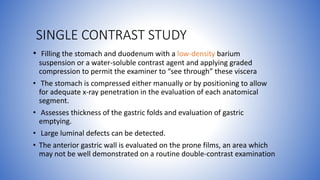SINGLE CONTRAST STUDY
• Filling the stomach and duodenum with a low-density barium
suspension or a water-soluble contrast agent and applying graded
compression to permit the examiner to “see through” these viscera
• The stomach is compressed either manually or by positioning to allow
for adequate x-ray penetration in the evaluation of each anatomical
segment.
• Assesses thickness of the gastric folds and evaluation of gastric
emptying.
• Large luminal defects can be detected.
• The anterior gastric wall is evaluated on the prone films, an area which
may not be well demonstrated on a routine double-contrast examination
 