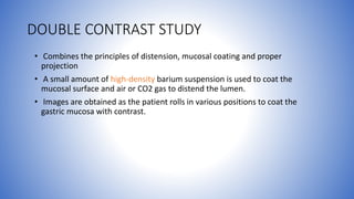 DOUBLE CONTRAST STUDY
• Combines the principles of distension, mucosal coating and proper
projection
• A small amount of high-density barium suspension is used to coat the
mucosal surface and air or CO2 gas to distend the lumen.
• Images are obtained as the patient rolls in various positions to coat the
gastric mucosa with contrast.
 