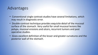 Advantages
• Conventional single contrast studies have several limitations, which
may result in diagnostic error.
• Double-contrast technique provides exquisite detail of the mucosal
surface of the stomach. Very useful for small mucosal lesions like
polyps, mucosal erosions and ulcers, recurrent tumors and post
operative studies.
• Gives excellent definition of the lesser and greater curvatures and the
posterior wall of the stomach.
 