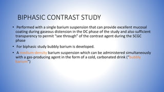 BIPHASIC CONTRAST STUDY
• Performed with a single barium suspension that can provide excellent mucosal
coating during gaseous distension in the DC phase of the study and also sufficient
transparency to permit “see through” of the contrast agent during the SCGC
phase
• For biphasic study bubbly barium is developed.
• A medium-density barium suspension which can be administered simultaneously
with a gas-producing agent in the form of a cold, carbonated drink (“bubbly
barium”)
 
