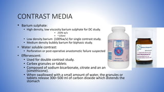 CONTRAST MEDIA
• Barium sulphate:
• High density, low viscosity barium sulphate for DC study.
• 250% w/v
• ~135ml
• Low density barium (100%w/v) for single contrast study.
• Medium density bubbly barium for biphasic study.
• Water soluble contrast:
• Perforation or post-operative anastomotic failure suspected
• Effervescent:
• Used for double contrast study.
• Carbex granules or tablets
• Composed of sodium bicarbonate, citrate and an antifoaming agent
(simethicone).
• When swallowed with a small amount of water, the granules or
tablets release 300–500 ml of carbon dioxide which distends the
stomach
 