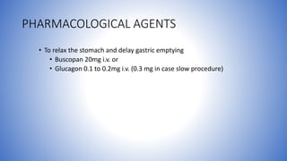 PHARMACOLOGICAL AGENTS
• To relax the stomach and delay gastric emptying
• Buscopan 20mg i.v. or
• Glucagon 0.1 to 0.2mg i.v. (0.3 mg in case slow procedure)
 