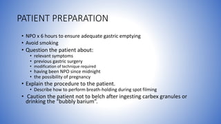 PATIENT PREPARATION
• NPO x 6 hours to ensure adequate gastric emptying
• Avoid smoking
• Question the patient about:
• relevant symptoms
• previous gastric surgery
• modification of technique required
• having been NPO since midnight
• the possibility of pregnancy
• Explain the procedure to the patient.
• Describe how to perform breath-holding during spot filming
• Caution the patient not to belch after ingesting carbex granules or
drinking the “bubbly barium”.
 