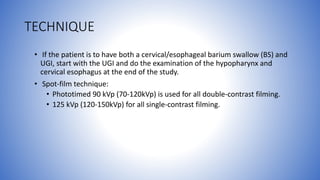 TECHNIQUE
• If the patient is to have both a cervical/esophageal barium swallow (BS) and
UGI, start with the UGI and do the examination of the hypopharynx and
cervical esophagus at the end of the study.
• Spot-film technique:
• Phototimed 90 kVp (70-120kVp) is used for all double-contrast filming.
• 125 kVp (120-150kVp) for all single-contrast filming.
 