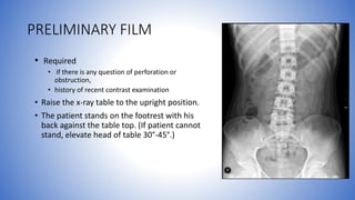 PRELIMINARY FILM
• Required
• if there is any question of perforation or
obstruction,
• history of recent contrast examination
• Raise the x-ray table to the upright position.
• The patient stands on the footrest with his
back against the table top. (If patient cannot
stand, elevate head of table 30°-45°.)
 