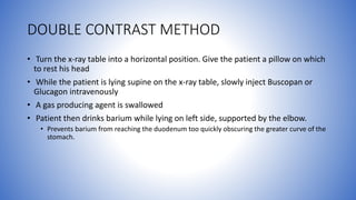 DOUBLE CONTRAST METHOD
• Turn the x-ray table into a horizontal position. Give the patient a pillow on which
to rest his head
• While the patient is lying supine on the x-ray table, slowly inject Buscopan or
Glucagon intravenously
• A gas producing agent is swallowed
• Patient then drinks barium while lying on left side, supported by the elbow.
• Prevents barium from reaching the duodenum too quickly obscuring the greater curve of the
stomach.
 