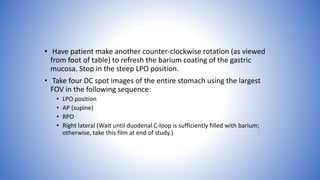 • Have patient make another counter-clockwise rotation (as viewed
from foot of table) to refresh the barium coating of the gastric
mucosa. Stop in the steep LPO position.
• Take four DC spot images of the entire stomach using the largest
FOV in the following sequence:
• LPO position
• AP (supine)
• RPO
• Right lateral (Wait until duodenal C-loop is sufficiently filled with barium;
otherwise, take this film at end of study.)
 