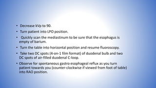 • Decrease kVp to 90.
• Turn patient into LPO position.
• Quickly scan the mediastinum to be sure that the esophagus is
empty of barium.
• Turn the table into horizontal position and resume fluoroscopy.
• Take two DC spots (4-on-1 film format) of duodenal bulb and two
DC spots of air-filled duodenal C-loop.
• Observe for spontaneous gastro esophageal reflux as you turn
patient towards you (counter-clockwise if viewed from foot of table)
into RAO position.
 