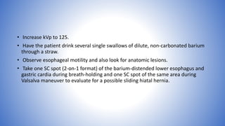 • Increase kVp to 125.
• Have the patient drink several single swallows of dilute, non-carbonated barium
through a straw.
• Observe esophageal motility and also look for anatomic lesions.
• Take one SC spot (2-on-1 format) of the barium-distended lower esophagus and
gastric cardia during breath-holding and one SC spot of the same area during
Valsalva maneuver to evaluate for a possible sliding hiatal hernia.
 