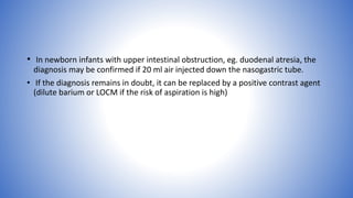 • In newborn infants with upper intestinal obstruction, eg. duodenal atresia, the
diagnosis may be confirmed if 20 ml air injected down the nasogastric tube.
• If the diagnosis remains in doubt, it can be replaced by a positive contrast agent
(dilute barium or LOCM if the risk of aspiration is high)
 