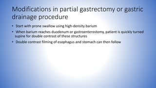 Modifications in partial gastrectomy or gastric
drainage procedure
• Start with prone swallow using high-density barium
• When barium reaches duodenum or gastroenterostomy, patient is quickly turned
supine for double contrast of these structures
• Double contrast filming of esophagus and stomach can then follow
 